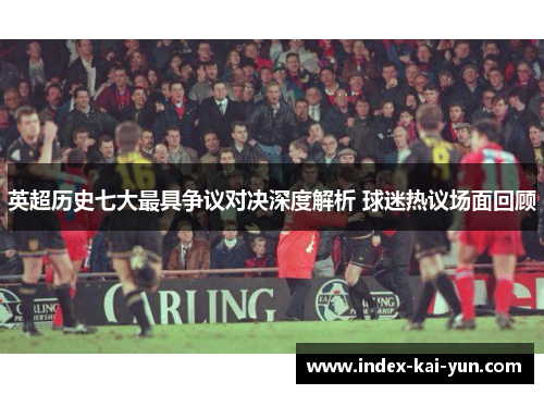 英超历史七大最具争议对决深度解析 球迷热议场面回顾