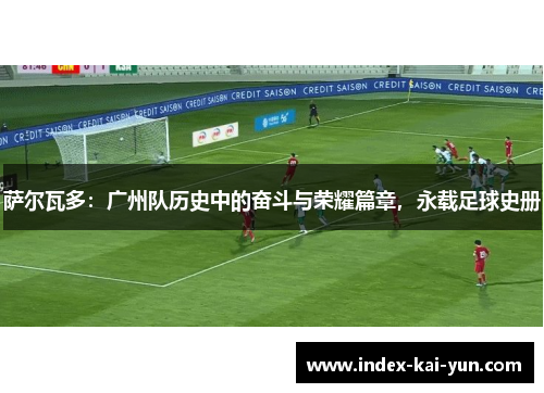 萨尔瓦多：广州队历史中的奋斗与荣耀篇章，永载足球史册