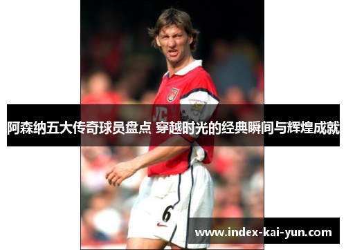 阿森纳五大传奇球员盘点 穿越时光的经典瞬间与辉煌成就 阿森纳五大传奇球员盘点 穿越时光的经典瞬间与辉煌成就