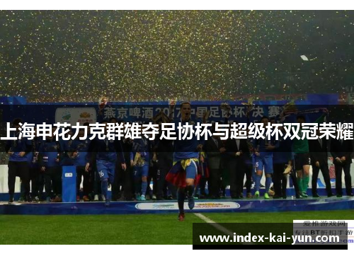 上海申花力克群雄夺足协杯与超级杯双冠荣耀 上海申花力克群雄夺足协杯与超级杯双冠荣耀